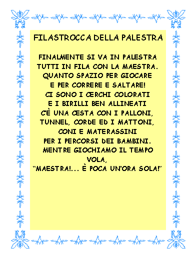 Casella di testo: FILASTROCCA DELLA PALESTRAFinalmente si va in palestratutti in fila con la maestra.Quanto spazio per giocaree per correre e saltare!Ci sono i cerchi coloratie i birilli ben allineatic una cesta con i palloni,tunnel, corde ed i mattoni,coni e materassiniper i percorsi dei bambini.Mentre giochiamo il tempo vola,Maestra!...  poca unora sola! 